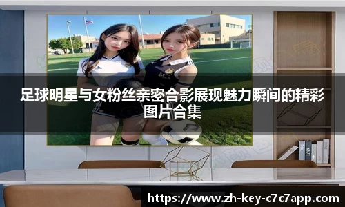足球明星与女粉丝亲密合影展现魅力瞬间的精彩图片合集